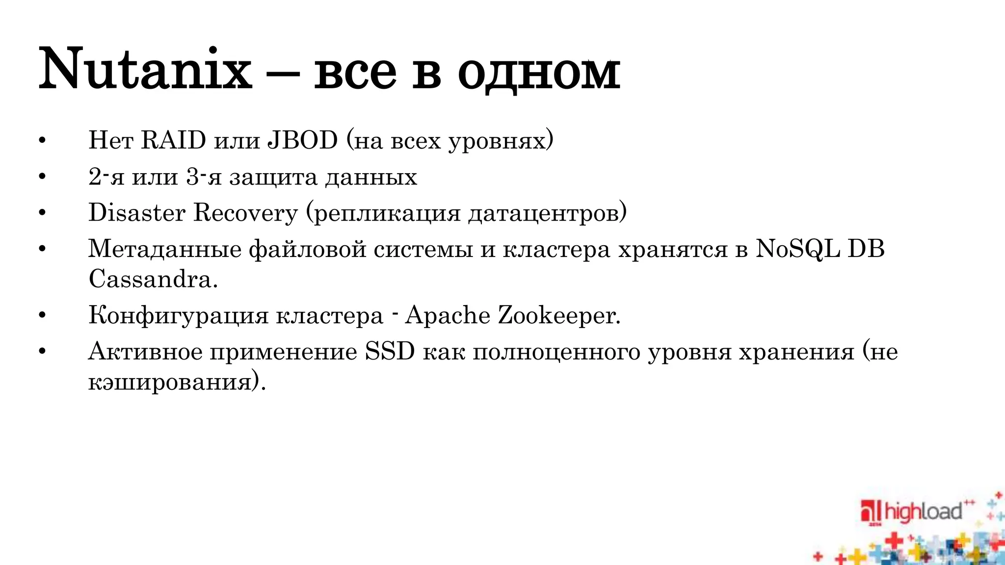 Nutanix – все в одном 
• Нет RAID или JBOD (на всех уровнях) 
• 2-я или 3-я защита данных 
• Disaster Recovery (репликация датацентров) 
• Метаданные файловой системы и кластера хранятся в NoSQL DB 
Cassandra. 
• Конфигурация кластера - Apache Zookeeper. 
• Активное применение SSD как полноценного уровня хранения (не 
кэширования). 
 