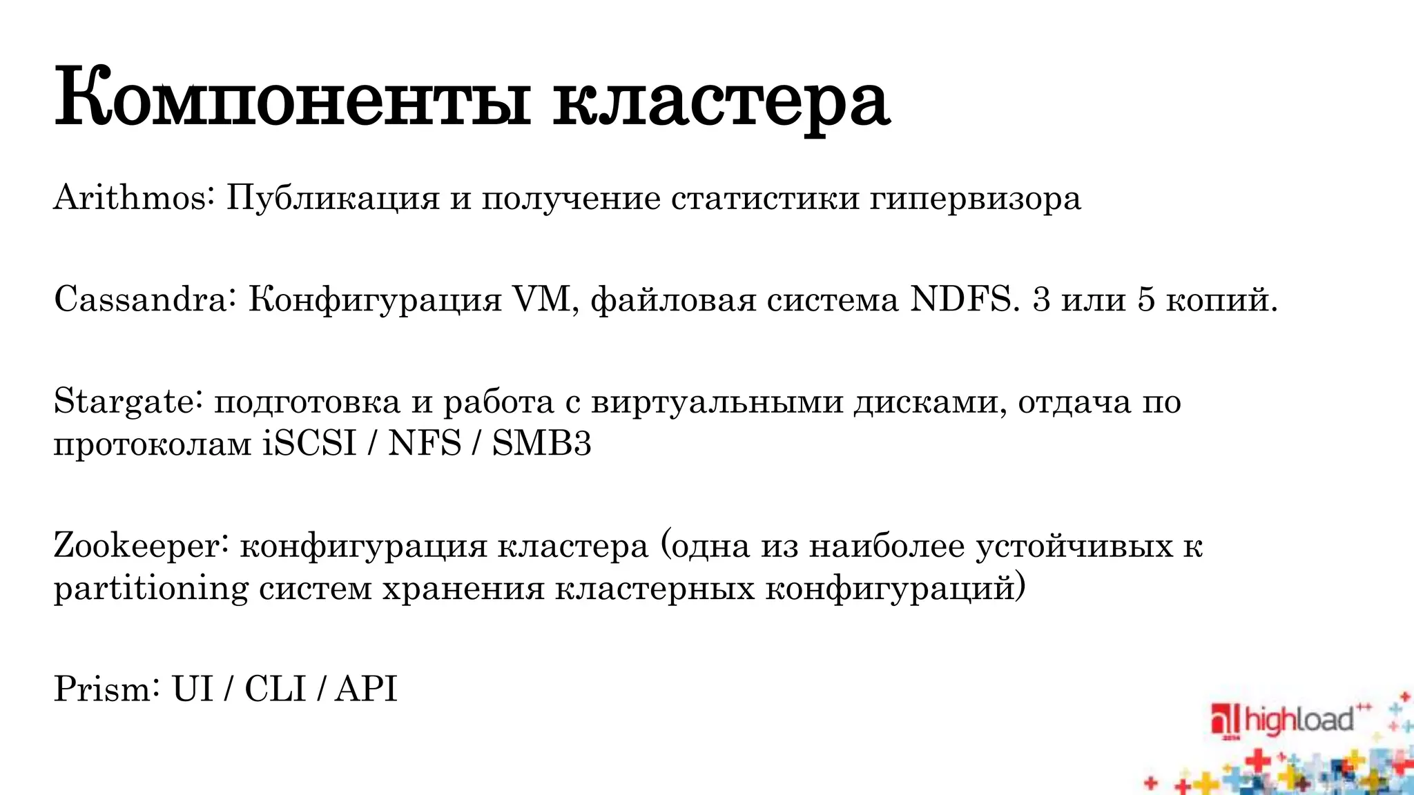 Компоненты кластера 
Arithmos: Публикация и получение статистики гипервизора 
Cassandra: Конфигурация VM, файловая система NDFS. 3 или 5 копий. 
Stargate: подготовка и работа с виртуальными дисками, отдача по 
протоколам iSCSI / NFS / SMB3 
Zookeeper: конфигурация кластера (одна из наиболее устойчивых к 
partitioning систем хранения кластерных конфигураций) 
Prism: UI / CLI / API 
 
