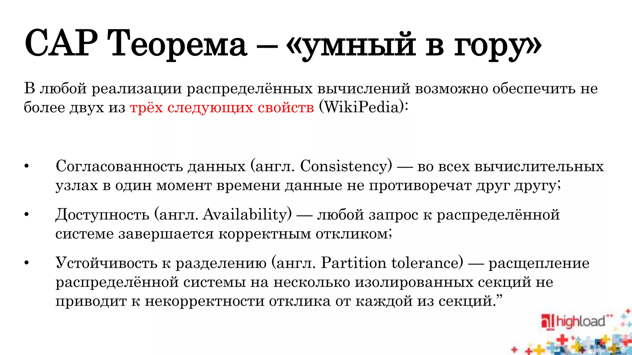 CAP Теорема – «умный в гору» 
В любой реализации распределённых вычислений возможно обеспечить не 
более двух из трёх следующих свойств (WikiPedia): 
• Согласованность данных (англ. Consistency) — во всех вычислительных 
узлах в один момент времени данные не противоречат друг другу; 
• Доступность (англ. Availability) — любой запрос к распределённой 
системе завершается корректным откликом; 
• Устойчивость к разделению (англ. Partition tolerance) — расщепление 
распределённой системы на несколько изолированных секций не 
приводит к некорректности отклика от каждой из секций.” 
 
