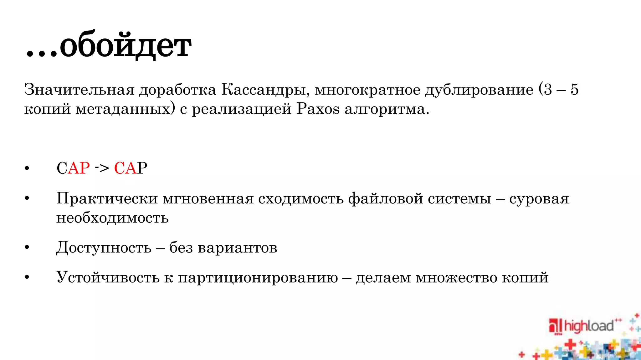 …обойдет 
Значительная доработка Кассандры, многократное дублирование (3 – 5 
копий метаданных) с реализацией Paxos алгоритма. 
• CAP -> CAP 
• Практически мгновенная сходимость файловой системы – суровая 
необходимость 
• Доступность – без вариантов 
• Устойчивость к партиционированию – делаем множество копий 
 