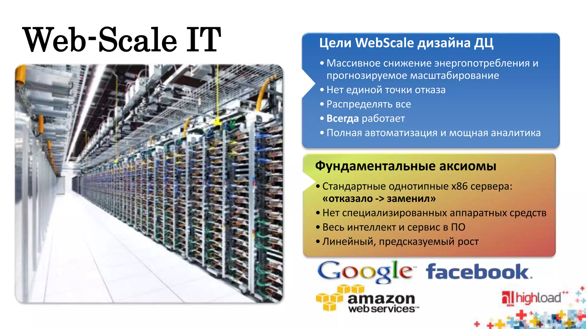 Цели WebScale дизайна ДЦ 
• Массивное снижение энергопотребления и 
прогнозируемое масштабирование 
• Нет единой точки отказа 
• Распределять все 
• Всегда работает 
• Полная автоматизация и мощная аналитика 
Фундаментальные аксиомы 
• Стандартные однотипные x86 сервера: 
«отказало -> заменил» 
• Нет специализированных аппаратных средств 
• Весь интеллект и сервис в ПО 
• Линейный, предсказуемый рост 
Web-Scale IT 
 