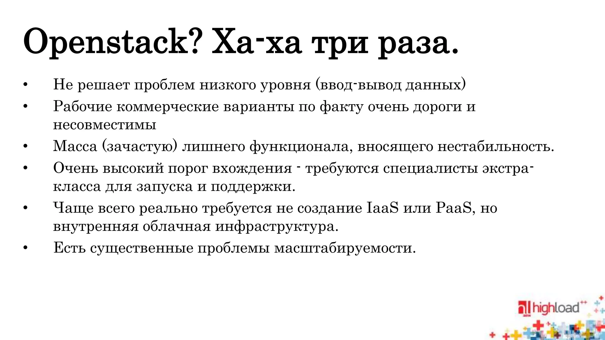 Openstack? Ха-ха три раза. 
• Не решает проблем низкого уровня (ввод-вывод данных) 
• Рабочие коммерческие варианты по факту очень дороги и 
несовместимы 
• Масса (зачастую) лишнего функционала, вносящего нестабильность. 
• Очень высокий порог вхождения - требуются специалисты экстра- 
класса для запуска и поддержки. 
• Чаще всего реально требуется не создание IaaS или PaaS, но 
внутренняя облачная инфраструктура. 
• Есть существенные проблемы масштабируемости. 
 