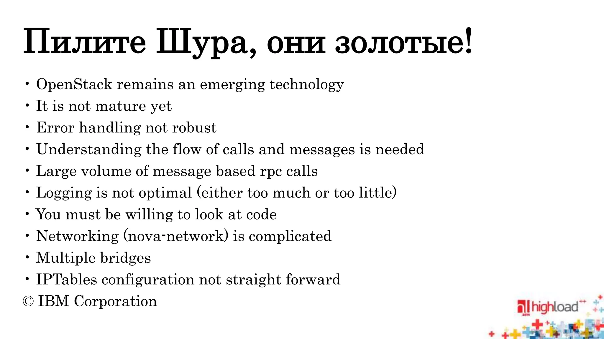 Пилите Шура, они золотые! 
• OpenStack remains an emerging technology 
• It is not mature yet 
• Error handling not robust 
• Understanding the flow of calls and messages is needed 
• Large volume of message based rpc calls 
• Logging is not optimal (either too much or too little) 
• You must be willing to look at code 
• Networking (nova-network) is complicated 
• Multiple bridges 
• IPTables configuration not straight forward 
© IBM Corporation 
 