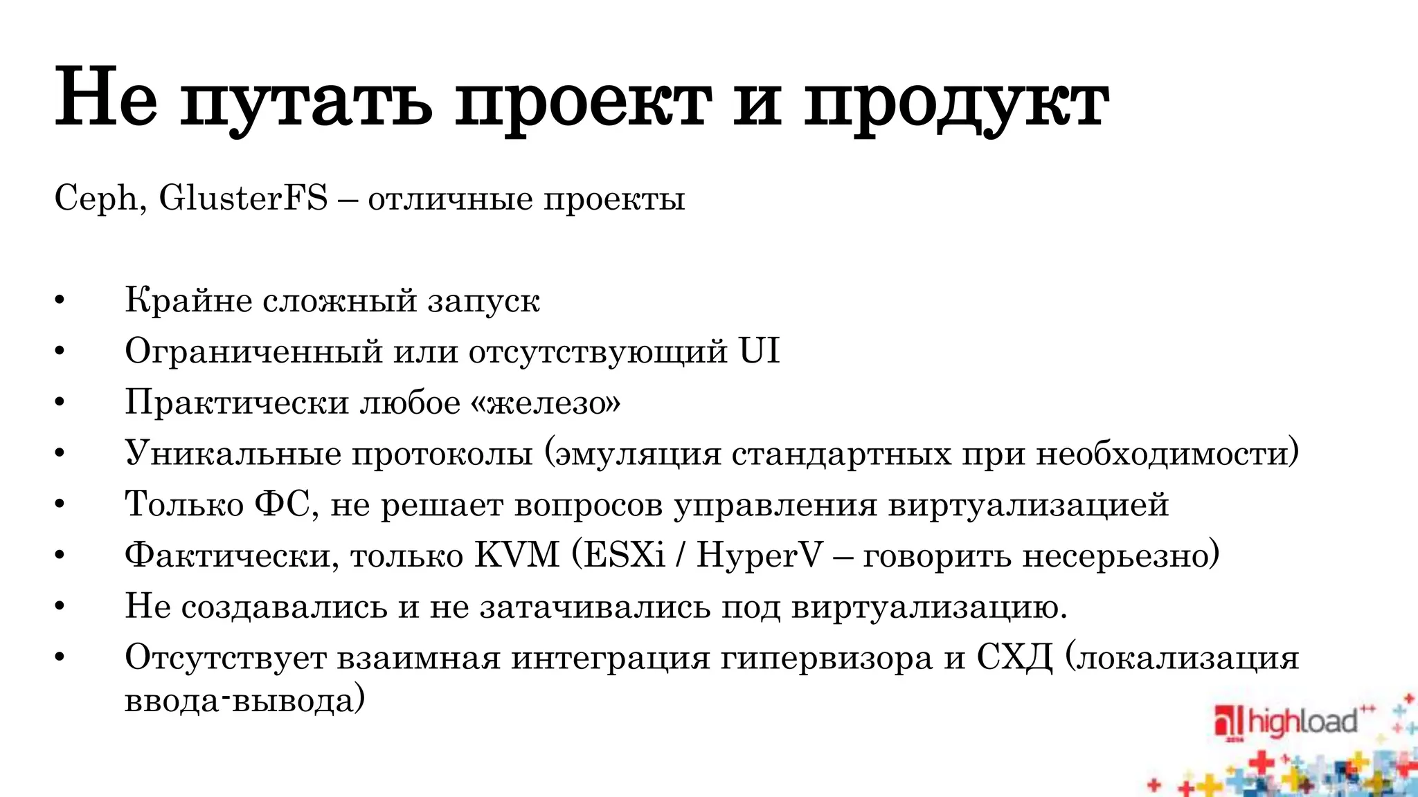 Не путать проект и продукт 
Ceph, GlusterFS – отличные проекты 
• Крайне сложный запуск 
• Ограниченный или отсутствующий UI 
• Практически любое «железо» 
• Уникальные протоколы (эмуляция стандартных при необходимости) 
• Только ФС, не решает вопросов управления виртуализацией 
• Фактически, только KVM (ESXi / HyperV – говорить несерьезно) 
• Не создавались и не затачивались под виртуализацию. 
• Отсутствует взаимная интеграция гипервизора и СХД (локализация 
ввода-вывода) 
 