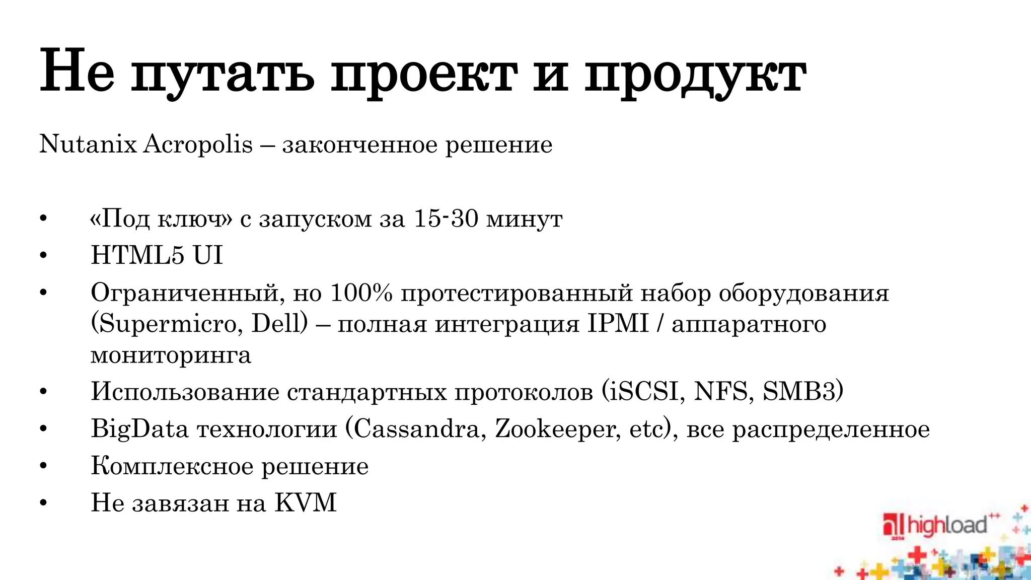 Не путать проект и продукт 
Nutanix Acropolis – законченное решение 
• «Под ключ» с запуском за 15-30 минут 
• HTML5 UI 
• Ограниченный, но 100% протестированный набор оборудования 
(Supermicro, Dell) – полная интеграция IPMI / аппаратного 
мониторинга 
• Использование стандартных протоколов (iSCSI, NFS, SMB3) 
• BigData технологии (Cassandra, Zookeeper, etc), все распределенное 
• Комплексное решение 
• Не завязан на KVM 
 