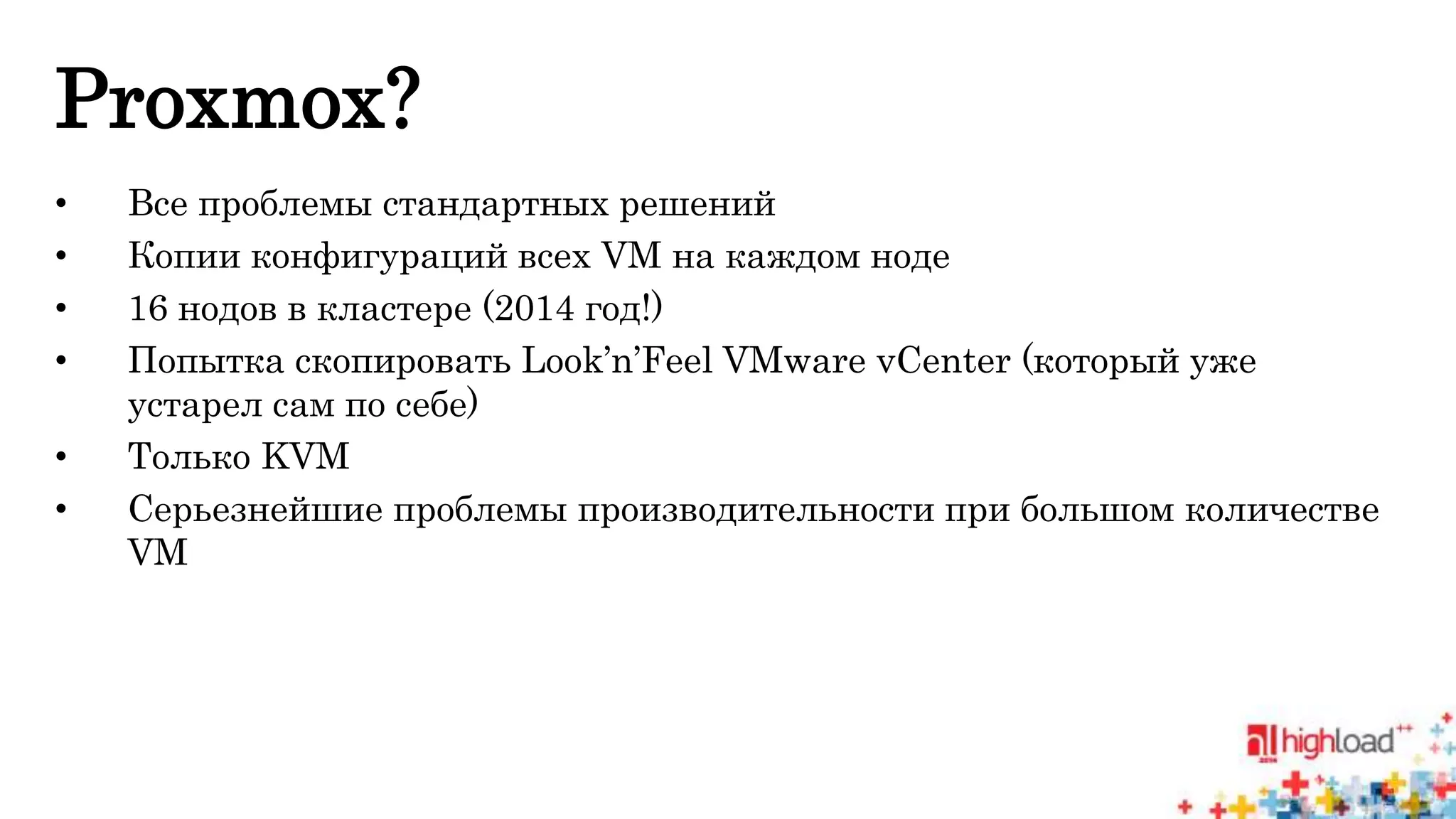 Proxmox? 
• Все проблемы стандартных решений 
• Копии конфигураций всех VM на каждом ноде 
• 16 нодов в кластере (2014 год!) 
• Попытка скопировать Look’n’Feel VMware vCenter (который уже 
устарел сам по себе) 
• Только KVM 
• Серьезнейшие проблемы производительности при большом количестве 
VM 
 