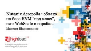 Nutanix Acropolis - облако 
на базе KVM “под ключ”, 
или WebScale в коробке. 
Максим Шапошников 
 