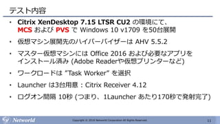 11Copyright © 2018 Networld Corporation All Rights Reserved.
テスト内容
• Citrix XenDesktop 7.15 LTSR CU2 の環境にて、
MCS および PVS で Windows 10 v1709 を50台展開
• 仮想マシン展開先のハイパーバイザーは AHV 5.5.2
• マスター仮想マシンには Office 2016 および必要なアプリを
インストール済み (Adobe Readerや仮想プリンターなど)
• ワークロードは ”Task Worker” を選択
• Launcher は3台用意 : Citrix Receiver 4.12
• ログオン間隔 10秒 (つまり、1Launcher あたり170秒で発射完了)
 
