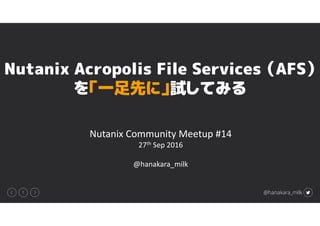 1 @hanakara_milk
Nutanix Community Meetup #14
27th Sep 2016
@hanakara_milk
Nutanix Acropolis File Services （AFS）
を「一足先に」試してみる
 