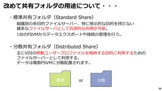 30
改めて共有フォルダの用途について・・・
・標準共有フォルダ（Standard Share）
組織別の多⽬的ファイルサーバー、特に明⽰的な⽬的を持たない
雑多なファイルサーバとして汎用的な利用が可能。
1台のFSVMからデータエクスポートや接続の管理を行う。
・分散共有フォルダ（Distributed Share）
主にVDIの移動ユーザープロファイルを格納する⽬的に利用するための
ファイルサーバーとして利用する。
データは複数FSVMに分散配置されます。
標準 分散or
 