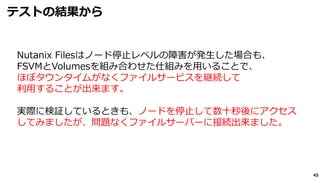 45
テストの結果から
Nutanix Filesはノード停止レベルの障害が発生した場合も、
FSVMとVolumesを組み合わせた仕組みを用いることで、
ほぼタウンタイムがなくファイルサービスを継続して
利用することが出来ます。
実際に検証しているときも、ノードを停止して数十秒後にアクセス
してみましたが、問題なくファイルサーバーに接続出来ました。
 