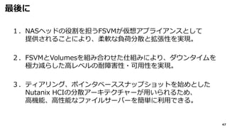 47
最後に
１．NASヘッドの役割を担うFSVMが仮想アプライアンスとして
提供されることにより、柔軟な負荷分散と拡張性を実現。
２．FSVMとVolumesを組み合わせた仕組みにより、ダウンタイムを
極力減らした高レベルの耐障害性・可用性を実現。
３．ティアリング、ポインタベーススナップショットを始めとした
Nutanix HCIの分散アーキテクチャーが用いられるため、
高機能、高性能なファイルサーバーを簡単に利用できる。
 