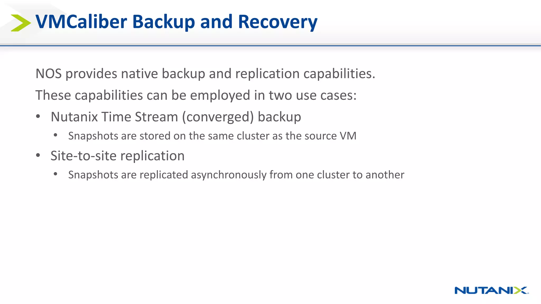 VMCaliber Backup and Recovery
NOS provides native backup and replication capabilities.
These capabilities can be employed in two use cases:
• Nutanix Time Stream (converged) backup
• Snapshots are stored on the same cluster as the source VM
• Site-to-site replication
• Snapshots are replicated asynchronously from one cluster to another
 