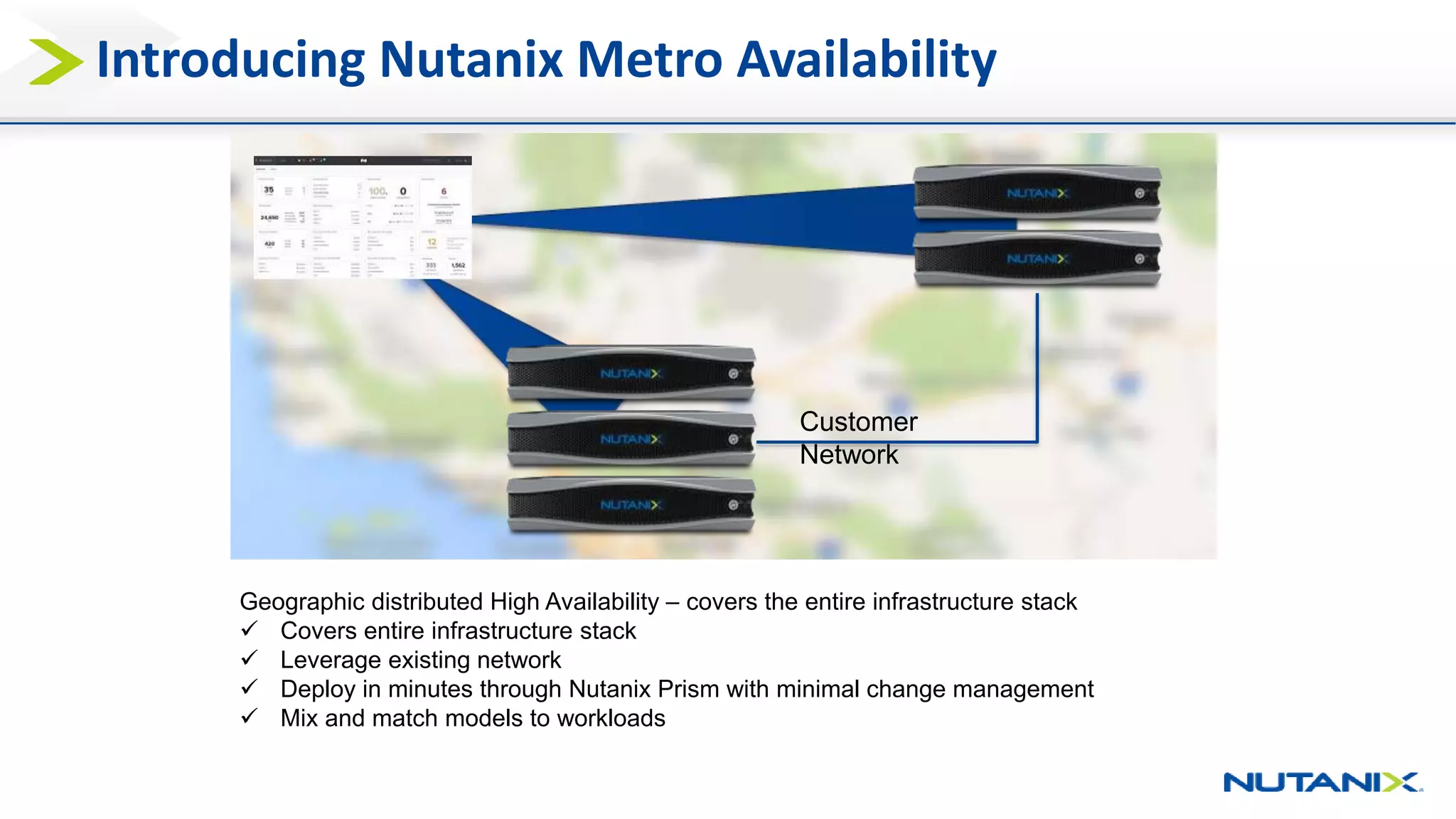 Introducing Nutanix Metro Availability
Geographic distributed High Availability – covers the entire infrastructure stack
 Covers entire infrastructure stack
 Leverage existing network
 Deploy in minutes through Nutanix Prism with minimal change management
 Mix and match models to workloads
Customer
Network
 