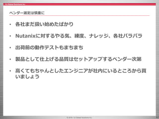 © 2016 IIJ Global Solutions Inc. 12
• 各社まだ扱い始めたばかり
• Nutanixに対するやる気、練度、ナレッジ、各社バラバラ
• 出荷前の動作テストもまちまち
• 製品として仕上げる品質はセットアップするベンダー次第
• 高くてもちゃんとしたエンジニアが社内にいるところから買
いましょう
ベンダー選定は慎重に
 