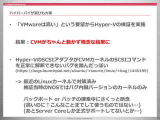 © 2016 IIJ Global Solutions Inc. 13
• 「VMwareは高い」という要望からHyper-Vの検証を実施
結果 : CVMがちゃんと動かず残念な結果に
• Hyper-VのSCSIアダプタがCVMカーネルのSCSIコマンド
を正常に解釈できないバグを踏んだっぽい
(https://bugs.launchpad.net/ubuntu/+source/linux/+bug/1445195)
-> 最近のLinuxカーネルで対策済み
検証当時のNOSではバグ内臓バージョンのカーネルのみ
バックポート or パッチの捜索中にさくっと断念
(高いのに↑こんなことまでして使うものではない…)
(あとServer Coreしか正式サポートしてないとか…)
ハイパーバイザ選びも大事
 