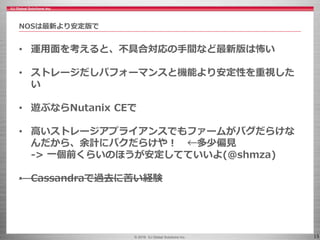 © 2016 IIJ Global Solutions Inc. 15
• 運用面を考えると、不具合対応の手間など最新版は怖い
• ストレージだしパフォーマンスと機能より安定性を重視した
い
• 遊ぶならNutanix CEで
• 高いストレージアプライアンスでもファームがバグだらけな
んだから、余計にバクだらけや！ ←多少偏見
-> 一個前くらいのほうが安定してていいよ(@shmza)
• Cassandraで過去に苦い経験
NOSは最新より安定版で
 