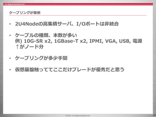 © 2016 IIJ Global Solutions Inc. 18
• 2U4Nodeの高集積サーバ、I/Oポートは非統合
• ケーブルの種類、本数が多い
例) 10G-SR x2, 1GBase-T x2, IPMI, VGA, USB, 電源
↑がノード分
• ケーブリングが多少手間
• 仮想基盤触っててここだけブレードが優秀だと思う
ケーブリングが面倒
 