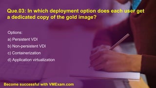 Que.03: In which deployment option does each user get
a dedicated copy of the gold image?
Options:
a) Persistent VDI
b) Non-persistent VDI
c) Containerization
d) Application virtualization
Become successful with VMExam.com
 