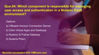 Que.04: Which component is responsible for managing
user access and authentication in a Nutanix DaaS
environment?
Options:
a) VMware Horizon Connection Server
b) Citrix Virtual Apps and Desktops
c) Nutanix Xi Frame Gateway
d) Nutanix Prism
Become successful with VMExam.com
 