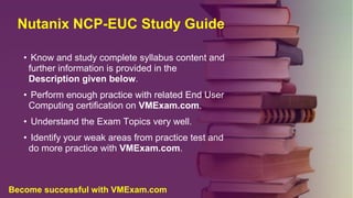 Nutanix NCP-EUC Study Guide
• Know and study complete syllabus content and
further information is provided in the
Description given below.
• Perform enough practice with related End User
Computing certification on VMExam.com.
• Understand the Exam Topics very well.
• Identify your weak areas from practice test and
do more practice with VMExam.com.
Become successful with VMExam.com
 