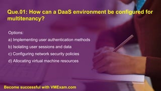 Que.01: How can a DaaS environment be configured for
multitenancy?
Options:
a) Implementing user authentication methods
b) Isolating user sessions and data
c) Configuring network security policies
d) Allocating virtual machine resources
Become successful with VMExam.com
 