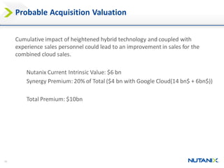 16
Probable Acquisition Valuation
Cumulative impact of heightened hybrid technology and coupled with
experience sales personnel could lead to an improvement in sales for the
combined cloud sales.
Nutanix Current Intrinsic Value: $6 bn
Synergy Premium: 20% of Total ($4 bn with Google Cloud(14 bn$ + 6bn$))
Total Premium: $10bn
 