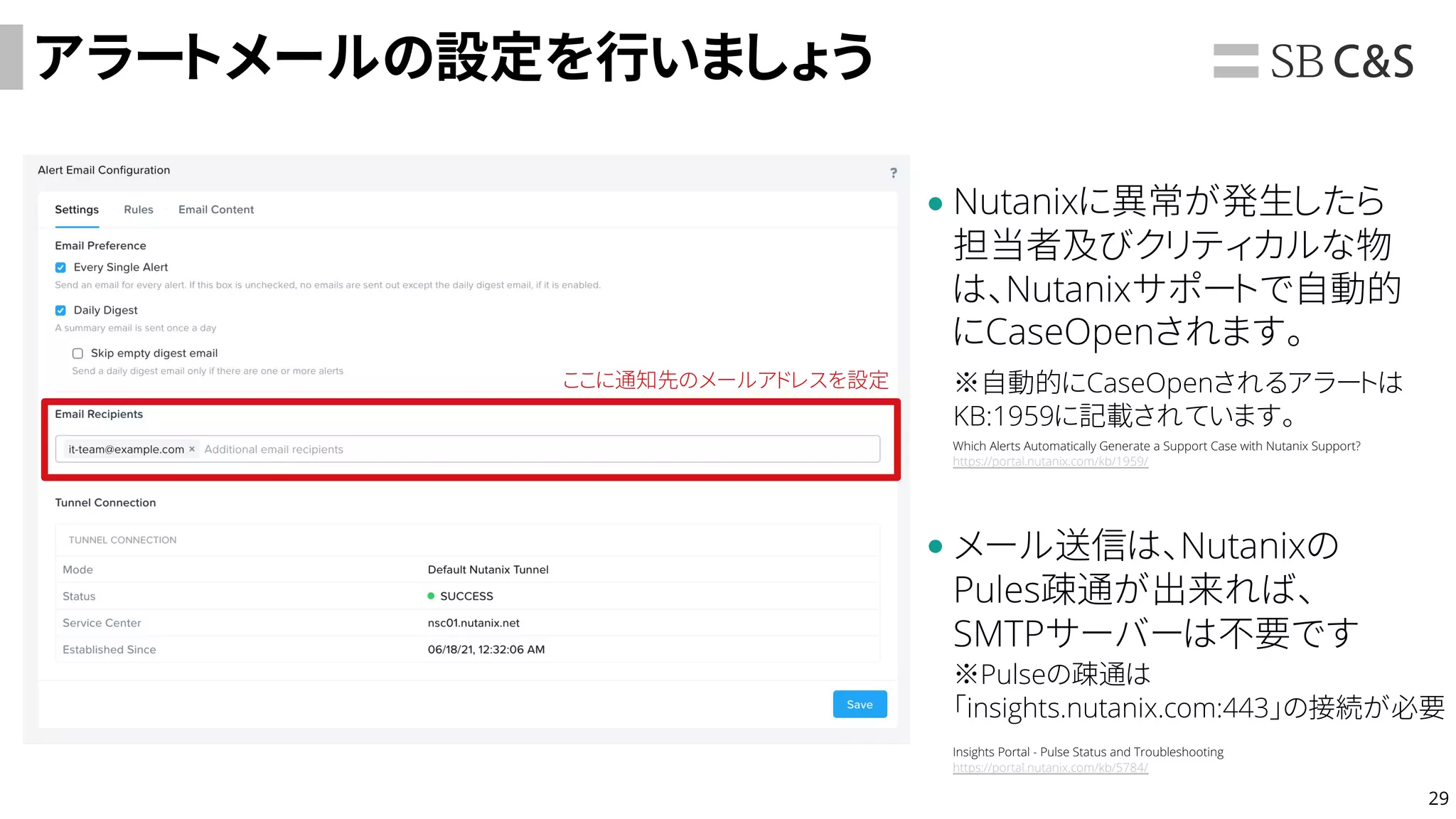 29
アラートメールの設定を行いましょう
Nutanixに異常が発生したら
担当者及びクリティカルな物
は、Nutanixサポートで自動的
にCaseOpenされます。
ここに通知先のメールアドレスを設定 ※自動的にCaseOpenされるアラートは
KB:1959に記載されています。
Which Alerts Automatically Generate a Support Case with Nutanix Support?
https://portal.nutanix.com/kb/1959/
メール送信は、Nutanixの
Pules疎通が出来れば、
SMTPサーバーは不要です
※Pulseの疎通は
「insights.nutanix.com:443」の接続が必要
Insights Portal - Pulse Status and Troubleshooting
https://portal.nutanix.com/kb/5784/
 