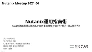 Nutanix運用指南術
（ココだけは絶対に押さえよう！大事な情報の取り方・見方・読み解き方）
2021年6月30日
SB C&S株式会社
ICT事業本部 ICT事業戦略・技術本部
技術統括部 第３技術部2課
萩原 隆博
Version 1.0
Nutanix Meetup 2021.06
 