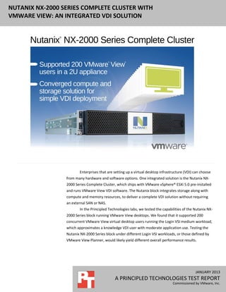 NUTANIX NX-2000 SERIES COMPLETE CLUSTER WITH
VMWARE VIEW: AN INTEGRATED VDI SOLUTION




                        Enterprises that are setting up a virtual desktop infrastructure (VDI) can choose
                 from many hardware and software options. One integrated solution is the Nutanix NX-
                 2000 Series Complete Cluster, which ships with VMware vSphere® ESXi 5.0 pre-installed
                 and runs VMware View VDI software. The Nutanix block integrates storage along with
                 compute and memory resources, to deliver a complete VDI solution without requiring
                 an external SAN or NAS.
                        In the Principled Technologies labs, we tested the capabilities of the Nutanix NX-
                 2000 Series block running VMware View desktops. We found that it supported 200
                 concurrent VMware View virtual desktop users running the Login VSI medium workload,
                 which approximates a knowledge VDI user with moderate application use. Testing the
                 Nutanix NX-2000 Series block under different Login VSI workloads, or those defined by
                 VMware View Planner, would likely yield different overall performance results.




                                                                                               JANUARY 2013
                                              A PRINCIPLED TECHNOLOGIES TEST REPORT
                                                                                 Commissioned by VMware, Inc.
 