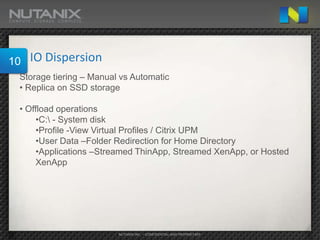 10   IO Dispersion
 Storage tiering – Manual vs Automatic
 • Replica on SSD storage

 • Offload operations
      •C: - System disk
      •Profile -View Virtual Profiles / Citrix UPM
      •User Data –Folder Redirection for Home Directory
      •Applications –Streamed ThinApp, Streamed XenApp, or Hosted
      XenApp




                         NUTANIX INC. – CONFIDENTIAL AND PROPRIETARY
 