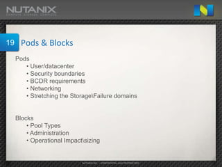 19     Pods & Blocks
     Pods
        • User/datacenter
        • Security boundaries
        • BCDR requirements
        • Networking
        • Stretching the StorageFailure domains


     Blocks
         • Pool Types
         • Administration
         • Operational Impactsizing


                             NUTANIX INC. – CONFIDENTIAL AND PROPRIETARY
 