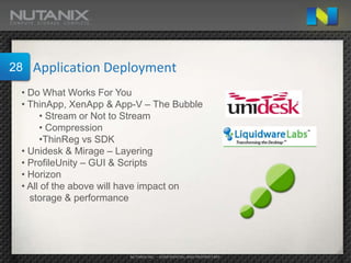 28   Application Deployment
 • Do What Works For You
 • ThinApp, XenApp & App-V – The Bubble
      • Stream or Not to Stream
      • Compression
      •ThinReg vs SDK
 • Unidesk & Mirage – Layering
 • ProfileUnity – GUI & Scripts
 • Horizon
 • All of the above will have impact on
   storage & performance




                       NUTANIX INC. – CONFIDENTIAL AND PROPRIETARY
 
