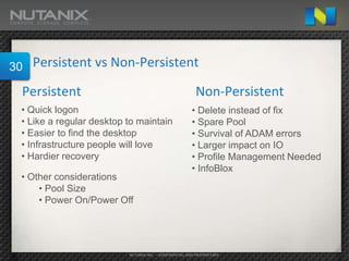 30   Persistent vs Non-Persistent

 Persistent                                              Non-Persistent
 • Quick logon                                         • Delete instead of fix
 • Like a regular desktop to maintain                  • Spare Pool
 • Easier to find the desktop                          • Survival of ADAM errors
 • Infrastructure people will love                     • Larger impact on IO
 • Hardier recovery                                    • Profile Management Needed
                                                       • InfoBlox
 • Other considerations
     • Pool Size
     • Power On/Power Off




                          NUTANIX INC. – CONFIDENTIAL AND PROPRIETARY
 