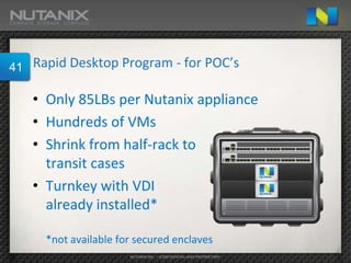 41   Rapid Desktop Program - for POC’s

     • Only 85LBs per Nutanix appliance
     • Hundreds of VMs
     • Shrink from half-rack to
       transit cases
     • Turnkey with VDI
       already installed*

       *not available for secured enclaves
                        NUTANIX INC. – CONFIDENTIAL AND PROPRIETARY
 