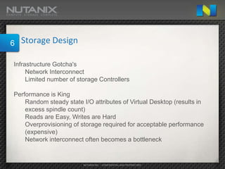 6   Storage Design

Infrastructure Gotcha's
     Network Interconnect
     Limited number of storage Controllers

Performance is King
    Random steady state I/O attributes of Virtual Desktop (results in
    excess spindle count)
    Reads are Easy, Writes are Hard
    Overprovisioning of storage required for acceptable performance
    (expensive)
    Network interconnect often becomes a bottleneck


                         NUTANIX INC. – CONFIDENTIAL AND PROPRIETARY
 