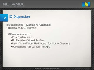 8    IO Dispersion

    Storage tiering – Manual vs Automatic
    • Replica on SSD storage

    • Offload operations
         •C: - System disk
         •Profile -View Virtual Profiles
         •User Data –Folder Redirection for Home Directory
         •Applications –Streamed ThinApp




                            NUTANIX INC. – CONFIDENTIAL AND PROPRIETARY
 
