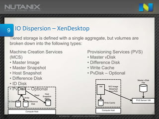 9     IO Dispersion – XenDesktop
 Tiered storage is defined with a single aggregate, but volumes are
 broken down into the following types:
 Machine Creation Services                                         Provisioning Services (PVS)
 (MCS)                                                             • Master vDisk
 • Master Image                                                    • Difference Disk
 • Master Snapshot                                                 • Write Cache
 • Host Snapshot                                                   • PvDisk – Optional
 • Difference Disk                                                                                     Master vDisk

 • ID Disk                                                                      VM        R/O Image
                                                                                                           File


 • PvDisk – Optional
        VM                                                                                Streamed
                                                                                          from PVS
                             Host
                    Read
                           Snapshot
          Write
                            (R/O)
                                                                                                      PVS Server/ VM
ID DIsk       Difference
                                                                                      Write Cache
                 Disk


                                                                                    Compute Host
           Compute Host

                                      NUTANIX INC. – CONFIDENTIAL AND PROPRIETARY
 