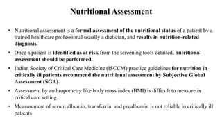 Nutritional Assessment
• Nutritional assessment is a formal assessment of the nutritional status of a patient by a
trained healthcare professional usually a dietician, and results in nutrition-related
diagnosis.
• Once a patient is identified as at risk from the screening tools detailed, nutritional
assessment should be performed.
• Indian Society of Critical Care Medicine (ISCCM) practice guidelines for nutrition in
critically ill patients recommend the nutritional assessment by Subjective Global
Assessment (SGA).
• Assessment by anthropometry like body mass index (BMI) is difficult to measure in
critical care setting.
• Measurement of serum albumin, transferrin, and prealbumin is not reliable in critically ill
patients
 