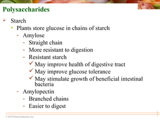© 2010 Pearson Education, Inc.
Polysaccharides
 Starch
• Plants store glucose in chains of starch
- Amylose
- Straight chain
- More resistant to digestion
- Resistant starch
 May improve health of digestive tract
 May improve glucose tolerance
 May stimulate growth of beneficial intestinal
bacteria
- Amylopectin
- Branched chains
- Easier to digest
 