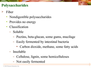 © 2010 Pearson Education, Inc.
Polysaccharides
 Fiber
• Nondigestible polysaccharides
• Provides no energy
• Classification
- Soluble
- Pectins, beta-glucan, some gums, mucilage
- Easily fermented by intestinal bacteria
• Carbon dioxide, methane, some fatty acids
- Insoluble
- Cellulose, lignin, some hemicelluloses
- Not easily fermented
 