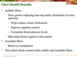 © 2010 Pearson Education, Inc.
Fiber Health Benefits
 Soluble fibers
• Slow gastric emptying and may delay absorption of some
nutrients
- Helps reduce serum cholesterol
- Improve appetite control
- Normalize blood glucose levels
• May help protect against colon cancer
 Insoluble fibers
• Relieves constipation
 Most plant foods contain both soluble and insoluble fibers
 