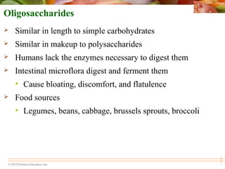 © 2010 Pearson Education, Inc.
Oligosaccharides
 Similar in length to simple carbohydrates
 Similar in makeup to polysaccharides
 Humans lack the enzymes necessary to digest them
 Intestinal microflora digest and ferment them
• Cause bloating, discomfort, and flatulence
 Food sources
• Legumes, beans, cabbage, brussels sprouts, broccoli
 