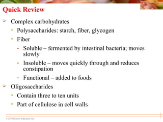 © 2010 Pearson Education, Inc.
Quick Review
 Complex carbohydrates
• Polysaccharides: starch, fiber, glycogen
• Fiber
- Soluble – fermented by intestinal bacteria; moves
slowly
- Insoluble – moves quickly through and reduces
constipation
- Functional – added to foods
 Oligosaccharides
• Contain three to ten units
• Part of cellulose in cell walls
 