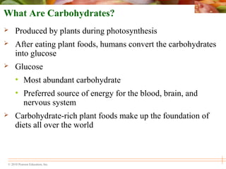 © 2010 Pearson Education, Inc.
What Are Carbohydrates?
 Produced by plants during photosynthesis
 After eating plant foods, humans convert the carbohydrates
into glucose
 Glucose
• Most abundant carbohydrate
• Preferred source of energy for the blood, brain, and
nervous system
 Carbohydrate-rich plant foods make up the foundation of
diets all over the world
 