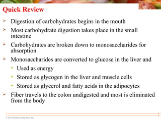 © 2010 Pearson Education, Inc.
Quick Review
 Digestion of carbohydrates begins in the mouth
 Most carbohydrate digestion takes place in the small
intestine
 Carbohydrates are broken down to monosaccharides for
absorption
 Monosaccharides are converted to glucose in the liver and
• Used as energy
• Stored as glycogen in the liver and muscle cells
• Stored as glycerol and fatty acids in the adipocytes
 Fiber travels to the colon undigested and most is eliminated
from the body
 