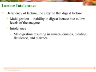 © 2010 Pearson Education, Inc.
Lactose Intolerance
 Deficiency of lactase, the enzyme that digest lactose
• Maldigestion – inability to digest lactose due to low
levels of the enzyme
• Intolerance
- Maldigestion resulting in nausea, cramps, bloating,
flatulence, and diarrhea
 