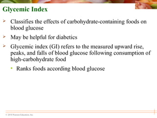 © 2010 Pearson Education, Inc.
Glycemic Index
 Classifies the effects of carbohydrate-containing foods on
blood glucose
 May be helpful for diabetics
 Glycemic index (GI) refers to the measured upward rise,
peaks, and falls of blood glucose following consumption of
high-carbohydrate food
• Ranks foods according blood glucose
 