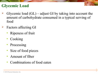 © 2010 Pearson Education, Inc.
Glycemic Load
 Glycemic load (GL) – adjust GI by taking into account the
amount of carbohydrate consumed in a typical serving of
food
 Factors affecting GI
• Ripeness of fruit
• Cooking
• Processing
• Size of food pieces
• Amount of fiber
• Combinations of food eaten
 