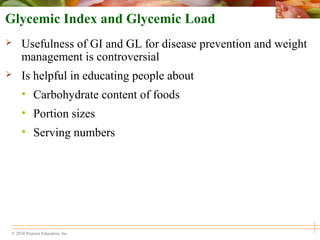 © 2010 Pearson Education, Inc.
Glycemic Index and Glycemic Load
 Usefulness of GI and GL for disease prevention and weight
management is controversial
 Is helpful in educating people about
• Carbohydrate content of foods
• Portion sizes
• Serving numbers
 
